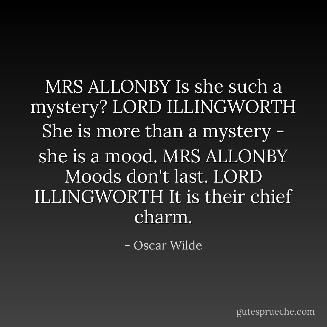 MRS ALLONBY Is she such a mystery?<br />LORD ILLINGWORTH She is more than a mystery - she is a mood.<br />MRS ALLONBY Moods don't last.<br />LORD ILLINGWORTH It is their chief charm. - Oscar Wilde