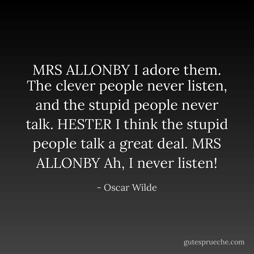 MRS ALLONBY I adore them. The clever people never listen, and the stupid people never talk.<br />HESTER I think the stupid people talk a great deal.<br />MRS ALLONBY Ah, I never listen! - Oscar Wilde