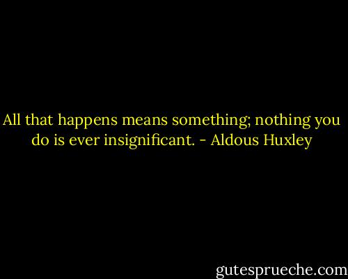 All that happens means something; nothing you do is ever insignificant. - Aldous Huxley