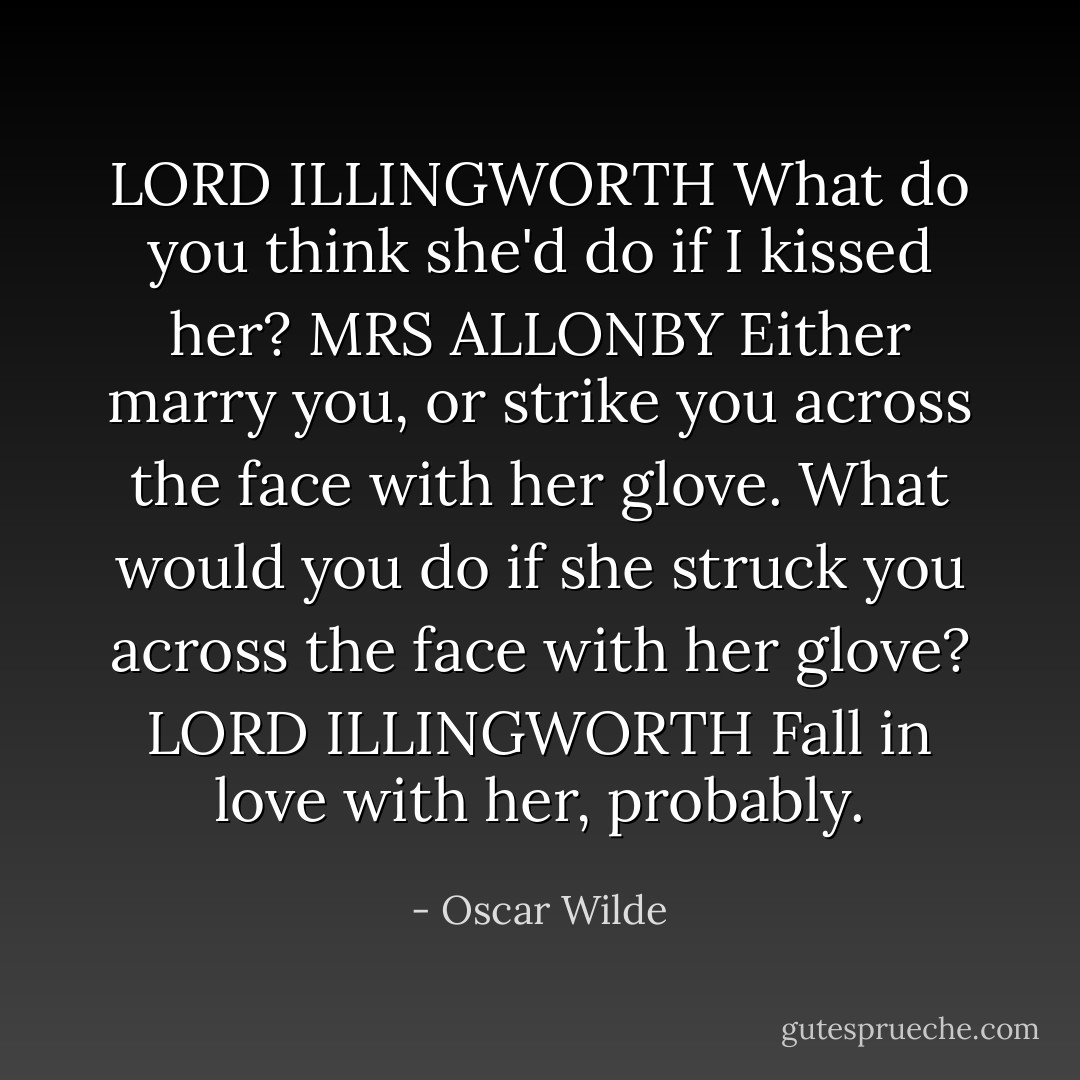 LORD ILLINGWORTH What do you think she'd do if I kissed her?<br />MRS ALLONBY Either marry you, or strike you across the face with her glove. What would you do if she struck you across the face with her glove?<br />LORD ILLINGWORTH Fall in love with her, probably. - Oscar Wilde