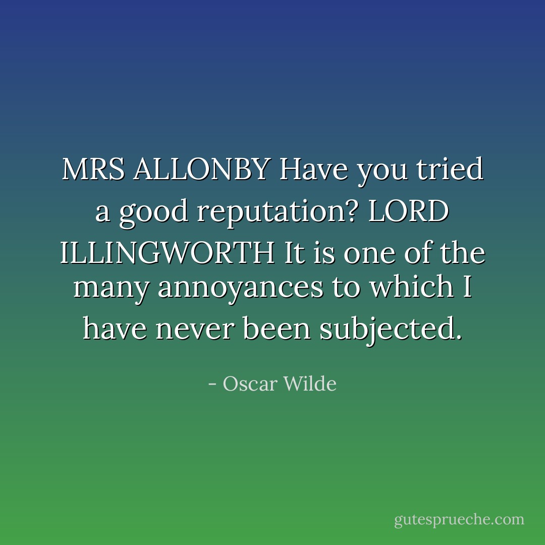 MRS ALLONBY Have you tried a good reputation?<br />LORD ILLINGWORTH It is one of the many annoyances to which I have never been subjected. - Oscar Wilde
