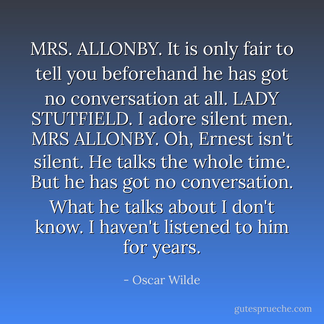 MRS. ALLONBY. It is only fair to tell you beforehand he has got no conversation at all.<br />LADY STUTFIELD. I adore silent men.<br />MRS ALLONBY. Oh, Ernest isn't silent. He talks the whole time. But he has got no conversation. What he talks about I don't know. I haven't listened to him for years. - Oscar Wilde