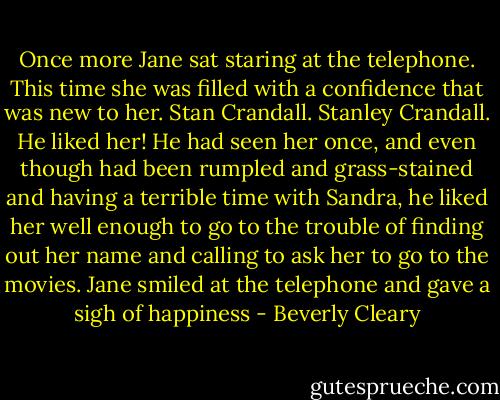 Once more Jane sat staring at the telephone. This time she was filled with a confidence that was new to her. Stan Crandall. Stanley Crandall. He liked her! He had seen her once, and even though had been rumpled and grass-stained and having a terrible time with Sandra, he liked her well enough to go to the trouble of finding out her name and calling to ask her to go to the movies. Jane smiled at the telephone and gave a sigh of happiness - Beverly Cleary
