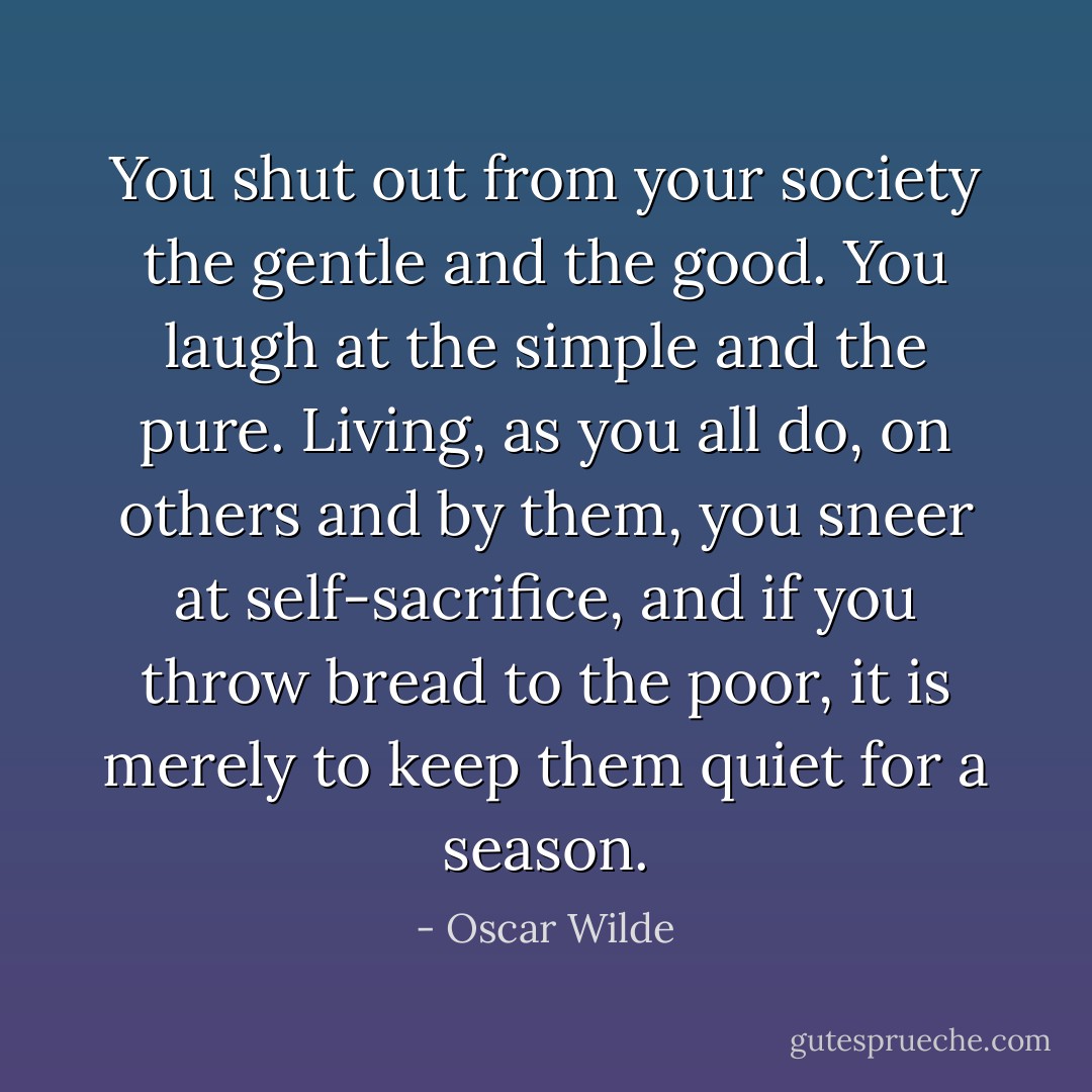 You shut out from your society the gentle and the good. You laugh at the simple and the pure. Living, as you all do, on others and by them, you sneer at self-sacrifice, and if you throw bread to the poor, it is merely to keep them quiet for a season. - Oscar Wilde
