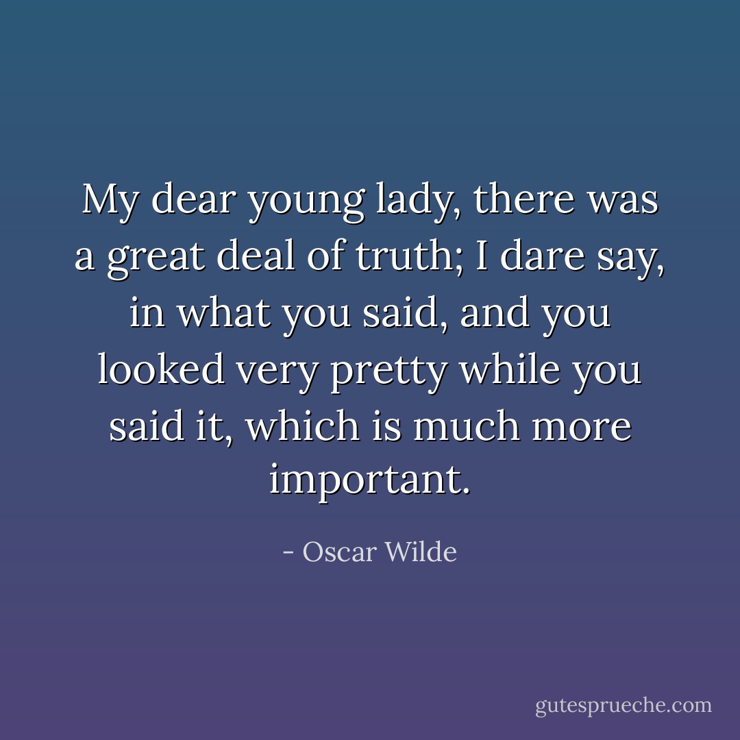 My dear young lady, there was a great deal of truth; I dare say, in what you said, and you looked very pretty while you said it, which is much more important. - Oscar Wilde