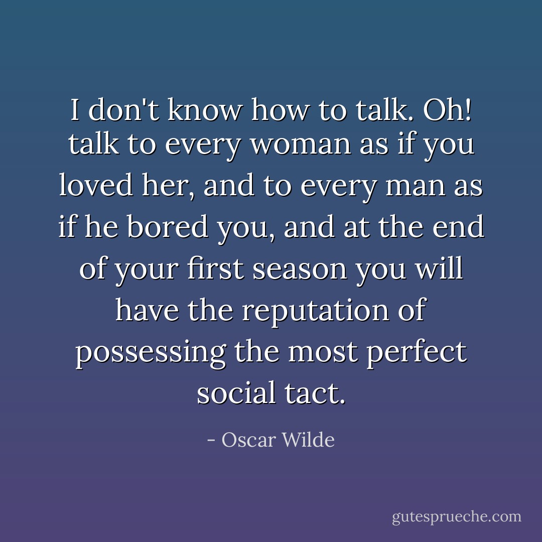 I don't know how to talk.<br />Oh! talk to every woman as if you loved her, and to every man as if he bored you, and at the end of your first season you will have the reputation of possessing the most perfect social tact. - Oscar Wilde