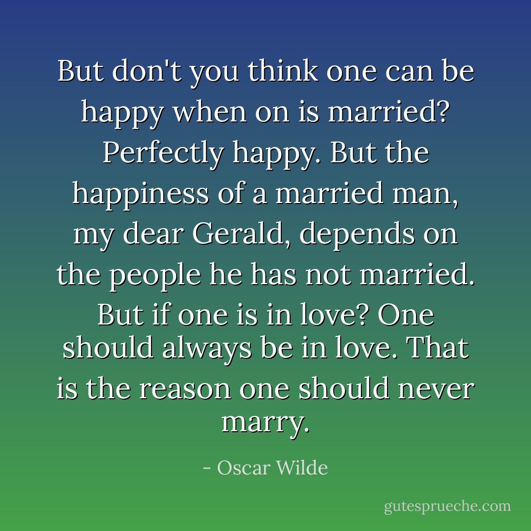 But don't you think one can be happy when on is married?<br />Perfectly happy. But the happiness of a married man, my dear Gerald, depends on the people he has not married.<br />But if one is in love?<br />One should always be in love. That is the reason one should never marry. - Oscar Wilde