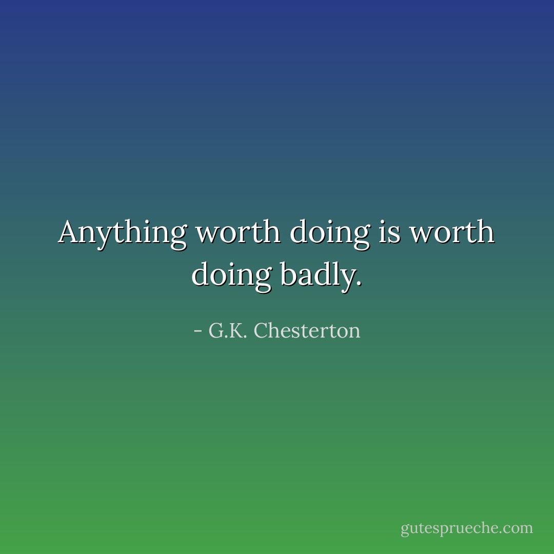 Anything worth doing is worth doing badly. - G.K. Chesterton