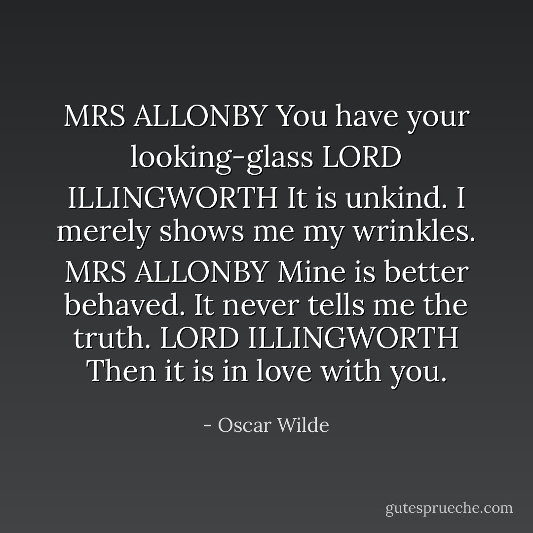 MRS ALLONBY You have your looking-glass<br />LORD ILLINGWORTH It is unkind. I merely shows me my wrinkles.<br />MRS ALLONBY Mine is better behaved. It never tells me the truth.<br />LORD ILLINGWORTH Then it is in love with you. - Oscar Wilde