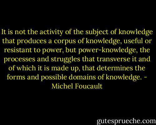 It is not the activity of the subject of knowledge that produces a corpus of knowledge, useful or resistant to power, but power-knowledge, the processes and struggles that transverse it and of which it is made up, that determines the forms and possible domains of knowledge. - Michel Foucault