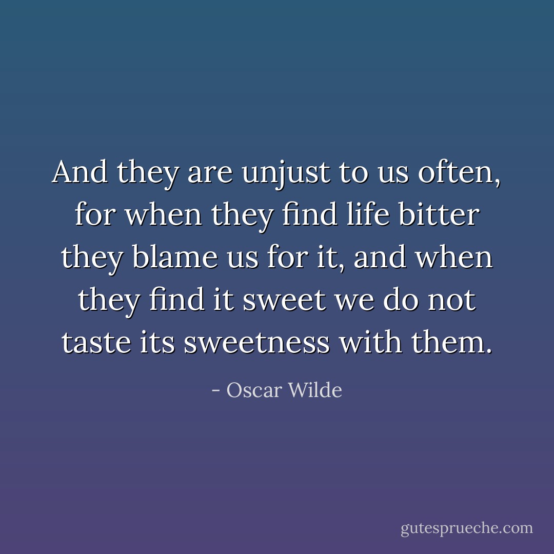 And they are unjust to us often, for when they find life bitter they blame us for it, and when they find it sweet we do not taste its sweetness with them. - Oscar Wilde