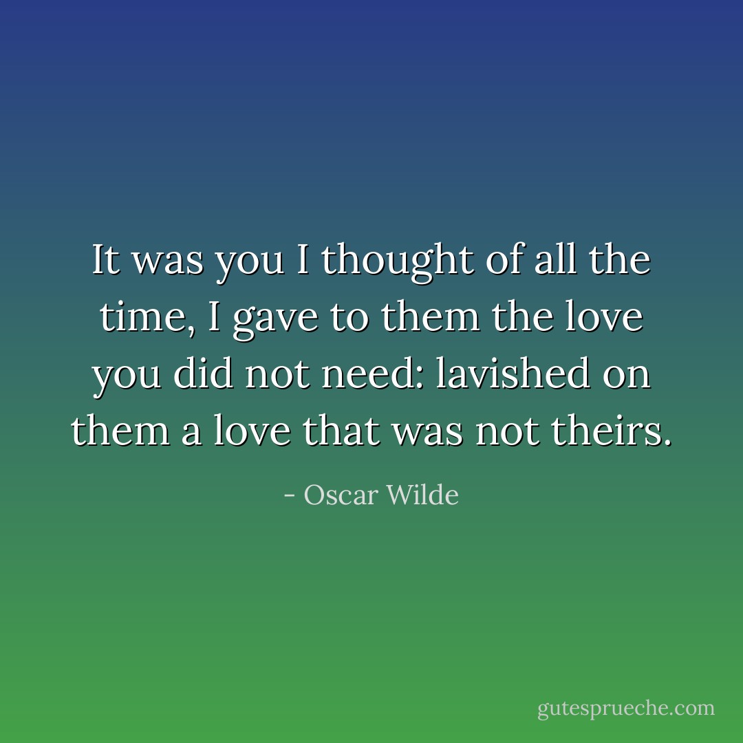 It was you I thought of all the time, I gave to them the love you did not need: lavished on them a love that was not theirs. - Oscar Wilde