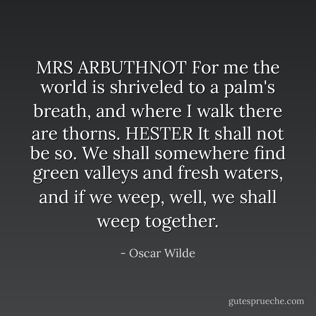 MRS ARBUTHNOT For me the world is shriveled to a palm's breath, and where I walk there are thorns.<br />HESTER It shall not be so. We shall somewhere find green valleys and fresh waters, and if we weep, well, we shall weep together. - Oscar Wilde