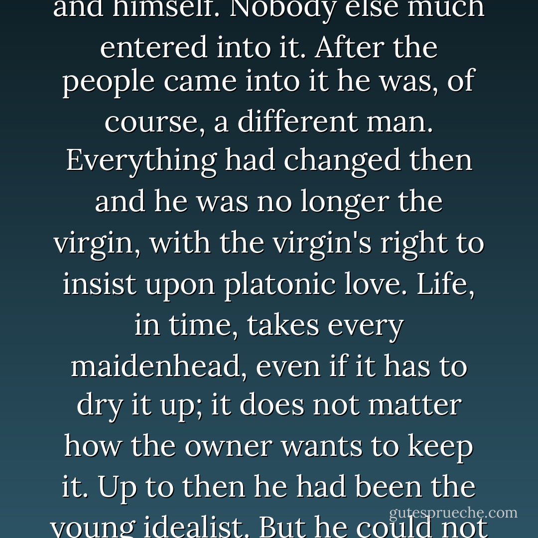 Up until then it had only been himself. Up to then it had been a private wrestle between him and himself. Nobody else much entered into it. After the people came into it he was, of course, a different man. Everything had changed then and he was no longer the virgin, with the virgin's right to insist upon platonic love. Life, in time, takes every maidenhead, even if it has to dry it up; it does not matter how the owner wants to keep it. Up to then he had been the young idealist. But he could not stay there. Not after the other people entered into it. - James  Jones