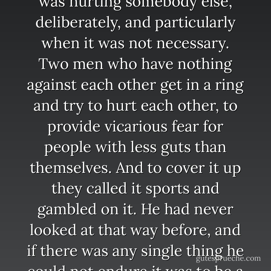One way, he thought, the whole thing of ring fighting was hurting somebody else, deliberately, and particularly when it was not necessary. Two men who have nothing against each other get in a ring and try to hurt each other, to provide vicarious fear for people with less guts than themselves. And to cover it up they called it sports and gambled on it. He had never looked at that way before, and if there was any single thing he could not endure it was to be a dupe. - James  Jones