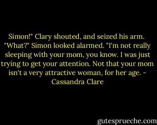 Simon!" Clary shouted, and seized his arm. <br />"What?" Simon looked alarmed.<br />"I'm not really sleeping with your mom, you know. I was just trying to get your attention. Not that your mom isn't a very attractive woman, for her age. - Cassandra Clare
