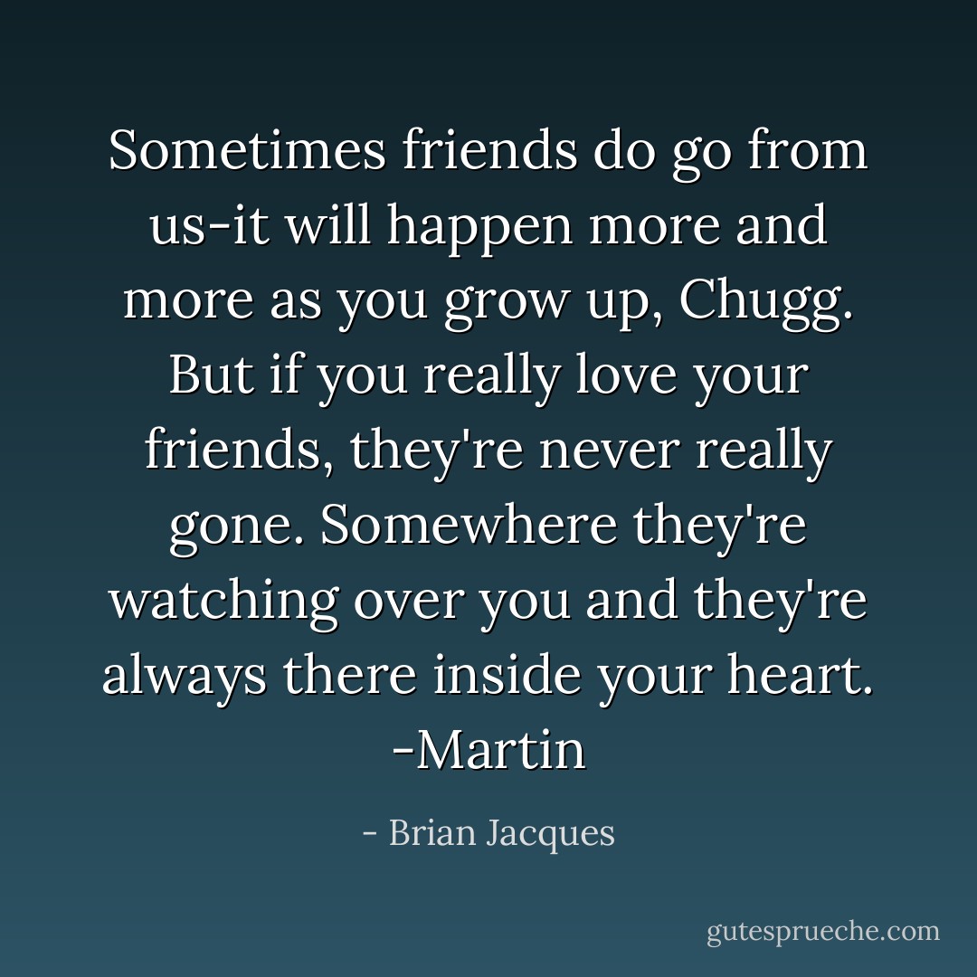 Sometimes friends do go from us-it will happen more and more as you grow up, Chugg. But if you really love your friends, they're never really gone. Somewhere they're watching over you and they're always there inside your heart.<br />-Martin - Brian Jacques