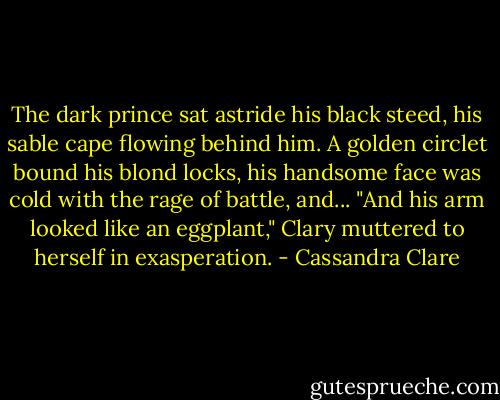 The dark prince sat astride his black steed, his sable cape flowing behind him. A golden circlet bound his blond locks, his handsome face was cold with the rage of battle, and...<br />"And his arm looked like an eggplant," Clary muttered to herself in exasperation. - Cassandra Clare