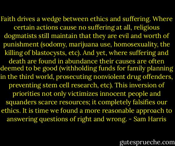 Faith drives a wedge between ethics and suffering. Where certain actions cause no suffering at all, religious dogmatists still maintain that they are evil and worth of punishment (sodomy, marijuana use, homosexuality, the killing of blastocysts, etc). And yet, where suffering and death are found in abundance their causes are often deemed to be good (withholding funds for family planning in the third world, prosecuting nonviolent drug offenders, preventing stem cell research, etc). This inversion of priorities not only victimizes innocent people and squanders scarce resources; it completely falsifies our ethics. It is time we found a more reasonable approach to answering questions of right and wrong. - Sam Harris
