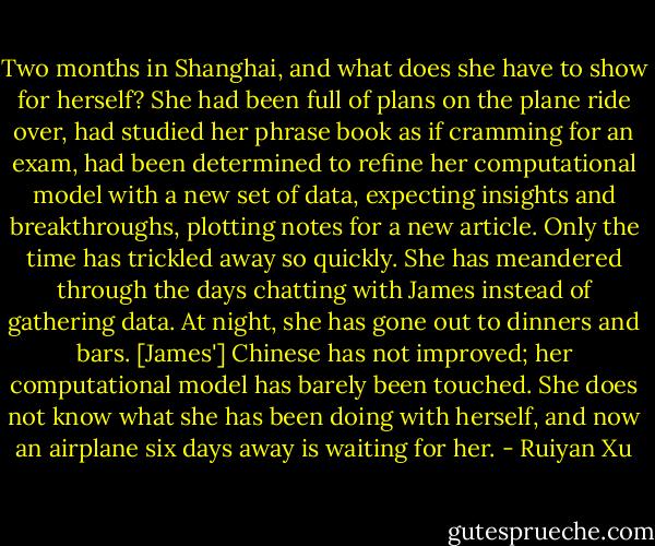 Two months in Shanghai, and what does she have to show for herself? She had been full of plans on the plane ride over, had studied her phrase book as if cramming for an exam, had been determined to refine her computational model with a new set of data, expecting insights and breakthroughs, plotting notes for a new article. Only the time has trickled away so quickly. She has meandered through the days chatting with James instead of gathering data. At night, she has gone out to dinners and bars. [James'] Chinese has not improved; her computational model has barely been touched. She does not know what she has been doing with herself, and now an airplane six days away is waiting for her. - Ruiyan Xu