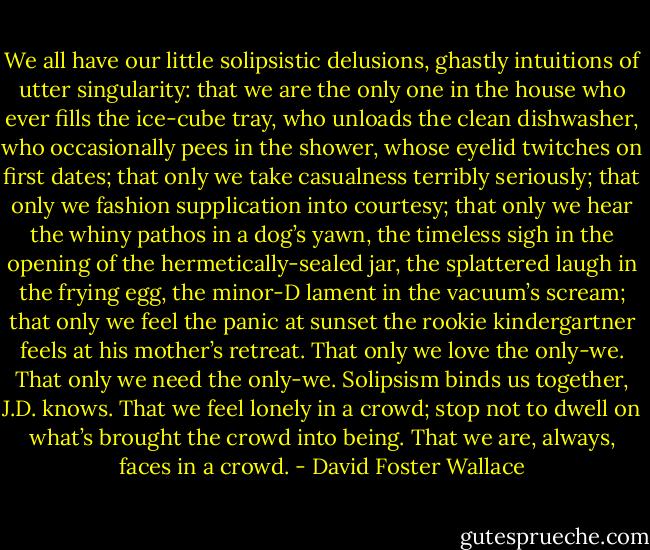 We all have our little solipsistic delusions, ghastly intuitions of utter singularity: that we are the only one in the house who ever fills the ice-cube tray, who unloads the clean dishwasher, who occasionally pees in the shower, whose eyelid twitches on first dates; that only we take casualness terribly seriously; that only we fashion supplication into courtesy; that only we hear the whiny pathos in a dog’s yawn, the timeless sigh in the opening of the hermetically-sealed jar, the splattered laugh in the frying egg, the minor-D lament in the vacuum’s scream; that only we feel the panic at sunset the rookie kindergartner feels at his mother’s retreat. That only we love the only-we. That only we need the only-we. Solipsism binds us together, J.D. knows. That we feel lonely in a crowd; stop not to dwell on what’s brought the crowd into being. That we are, always, faces in a crowd. - David Foster Wallace