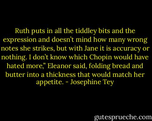 Ruth puts in all the tiddley bits and the expression and doesn’t mind how many wrong notes she strikes, but with Jane it is accuracy or nothing. I don’t know which Chopin would have hated more,” Eleanor said, folding bread and butter into a thickness that would match her appetite. - Josephine Tey