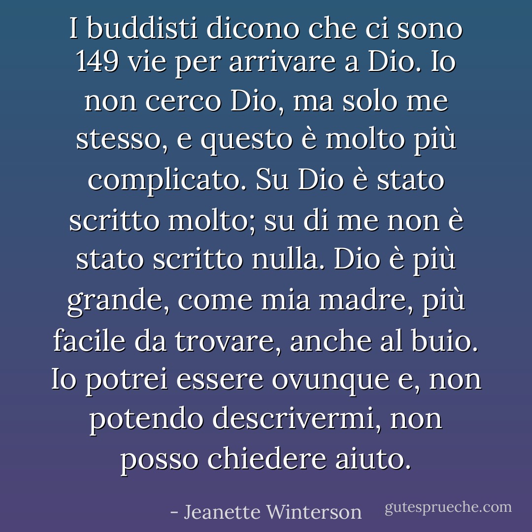 I buddisti dicono che ci sono 149 vie per arrivare a Dio. Io non cerco Dio, ma solo me stesso, e questo è molto più complicato. Su Dio è stato scritto molto; su di me non è stato scritto nulla. Dio è più grande, come mia madre, più facile da trovare, anche al buio. Io potrei essere ovunque e, non potendo descrivermi, non posso chiedere aiuto. - Jeanette Winterson