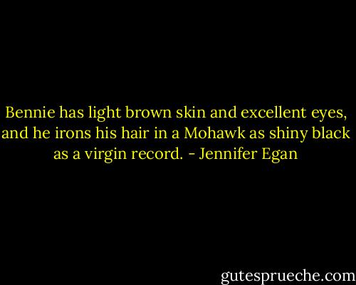 Bennie has light brown skin and excellent eyes, and he irons his hair in a Mohawk as shiny black as a virgin record. - Jennifer Egan