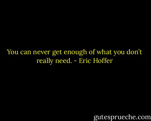 You can never get enough of what you don’t really need. - Eric Hoffer