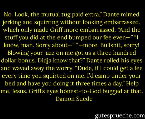 No. Look, the mutual tug paid extra.” Dante mimed jerking and squirting without looking embarrassed, which only made Griff more embarrassed. “And the<br />stuff you did at the end bumped our fee even—”<br />“I know, man. Sorry about—”<br />“—more. Bullshit, sorry! Blowing your jazz on me got us a three hundred dollar bonus. Didja know that?” Dante rolled his eyes and waved away the worry.<br />“Dude, if I could get a fee every time you squirted on me, I’d camp under your bed and have you doing it three times a day.”<br />Help me, Jesus.<br />Griff’s eyes honest-to-God bugged at that. - Damon Suede