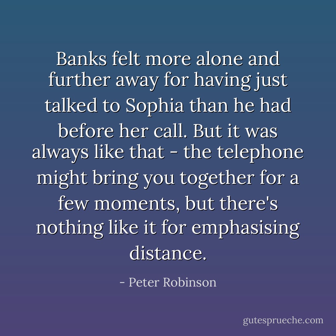 Banks felt more alone and further away for having just talked to Sophia than he had before her call. But it was always like that - the telephone might bring you together for a few moments, but there's nothing like it for emphasising distance. - Peter Robinson