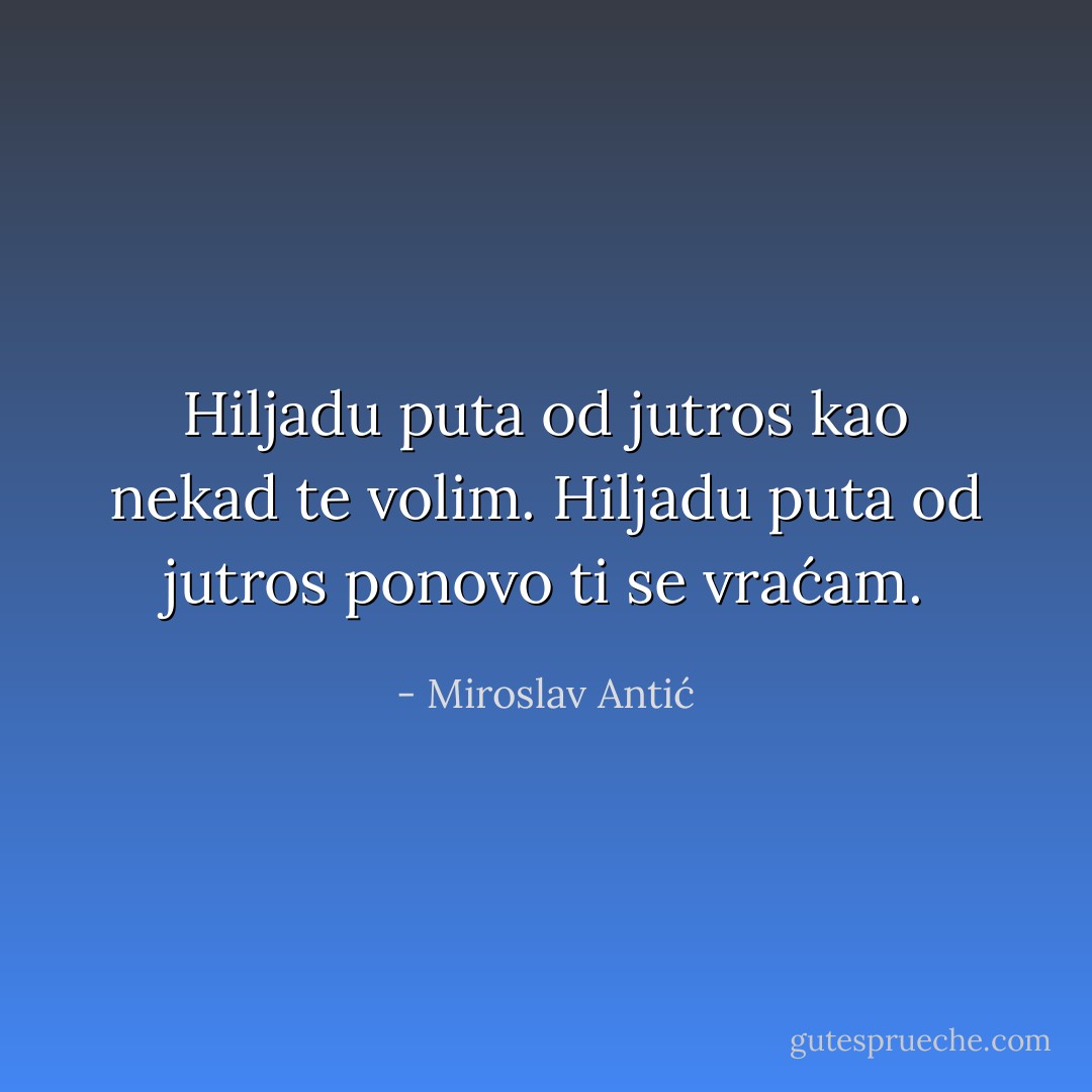 Hiljadu puta od jutros kao nekad te volim.<br />Hiljadu puta od jutros ponovo ti se vraćam. - Miroslav Antić