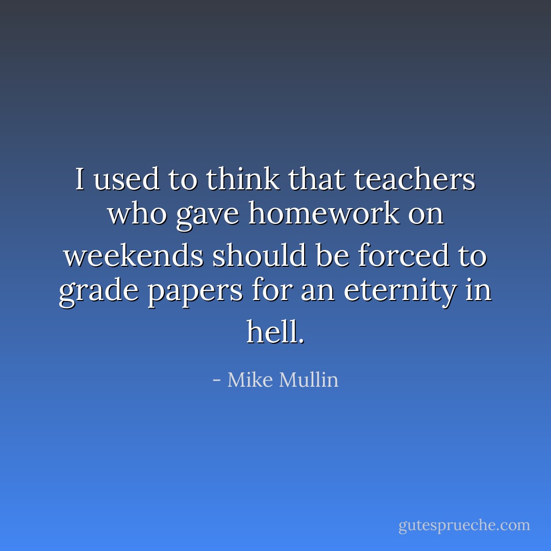 I used to think that teachers who gave homework on weekends should be forced to grade papers for an eternity in hell. - Mike Mullin