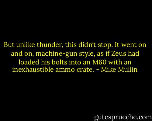 But unlike thunder, this didn’t stop. It went on and on, machine-gun style, as if Zeus had loaded his bolts into an M60 with an inexhaustible ammo crate. - Mike Mullin