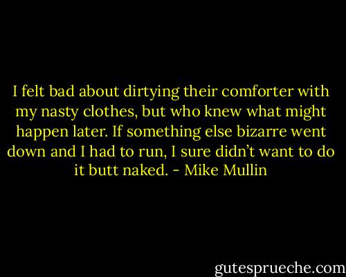 I felt bad about dirtying their comforter with my nasty clothes, but who knew what might happen later. If something else bizarre went down and I had to run, I sure didn’t want to do it butt naked. - Mike Mullin