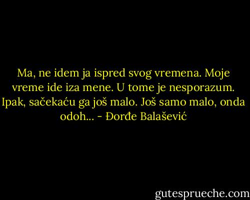 Ma, ne idem ja ispred svog vremena.<br />Moje vreme ide iza mene.<br />U tome je nesporazum.<br />Ipak, sačekaću ga još malo.<br />Još samo malo, onda odoh... - Đorđe Balašević