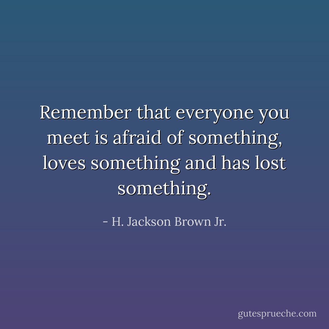 Remember that everyone you meet is afraid of something, loves something and has lost something. - H. Jackson Brown Jr.