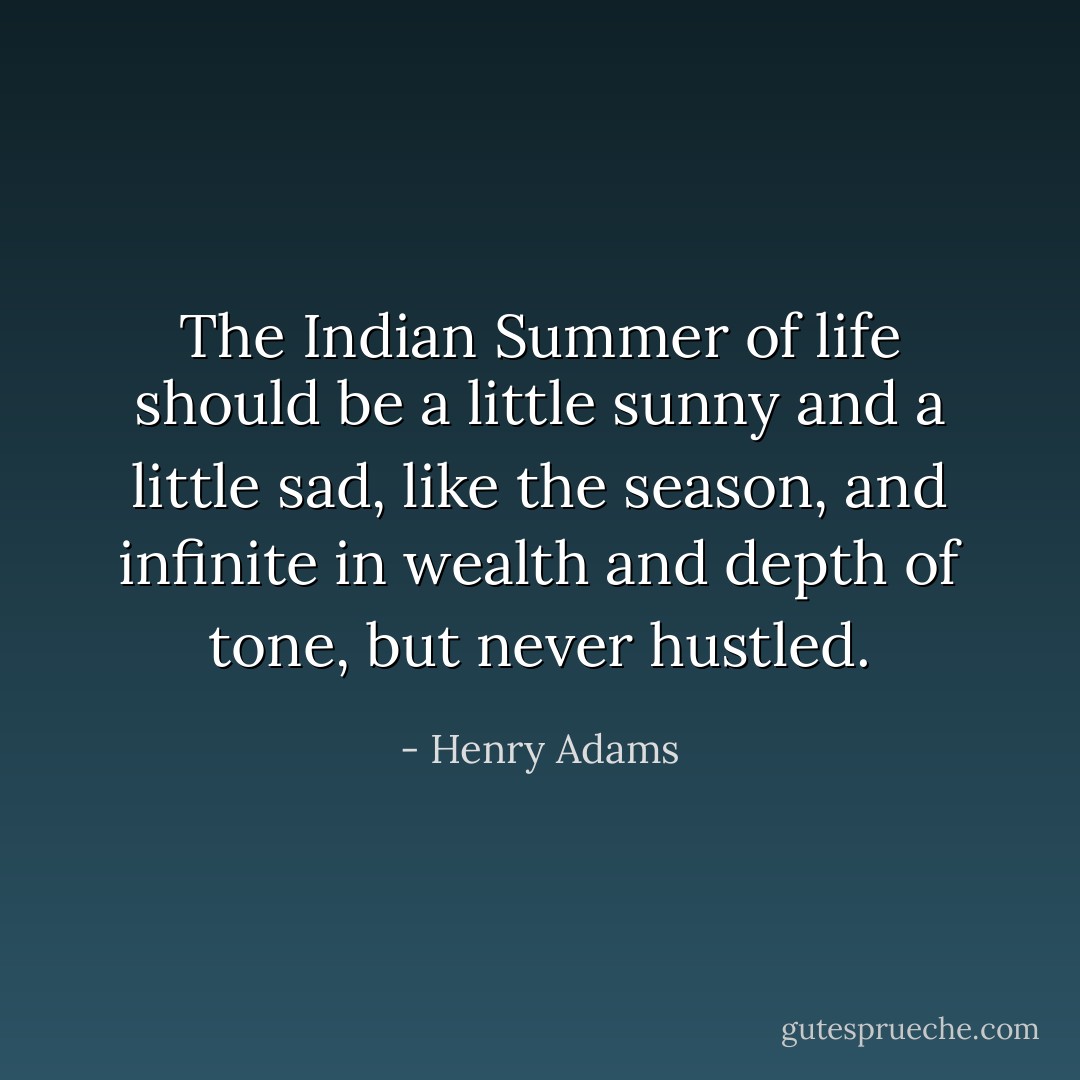 The Indian Summer of life should be a little sunny and a little sad, like the season, and infinite in wealth and depth of tone, but never hustled. - Henry Adams