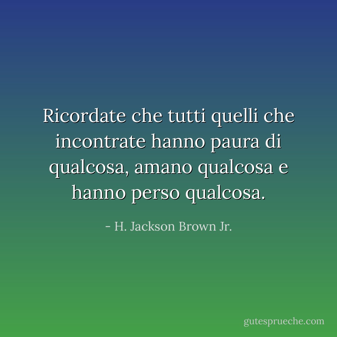 Ricordate che tutti quelli che incontrate hanno paura di qualcosa, amano qualcosa e hanno perso qualcosa. - H. Jackson Brown Jr.