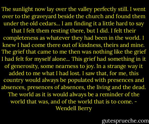 The sunlight now lay over the valley perfectly still. I went over to the graveyard beside the church and found them under the old cedars... I am finding it a little hard to say that I felt them resting there, but I did. I felt their completeness as whatever they had been in the world.<br />I knew I had come there out of kindness, theirs and mine. The grief that came to me then was nothing like the grief I had felt for myself alone... This grief had something in it of generosity, some nearness to joy. In a strange way it added to me what I had lost. I saw that, for me, this country would always be populated with presences and absences, presences of absences, the living and the dead. The world as it is would always be a reminder of the world that was, and of the world that is to come. - Wendell Berry