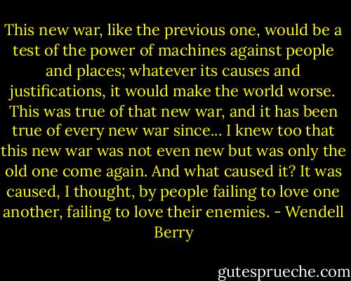 This new war, like the previous one, would be a test of the power of machines against people and places; whatever its causes and justifications, it would make the world worse. This was true of that new war, and it has been true of every new war since...<br />I knew too that this new war was not even new but was only the old one come again. And what caused it? It was caused, I thought, by people failing to love one another, failing to love their enemies. - Wendell Berry