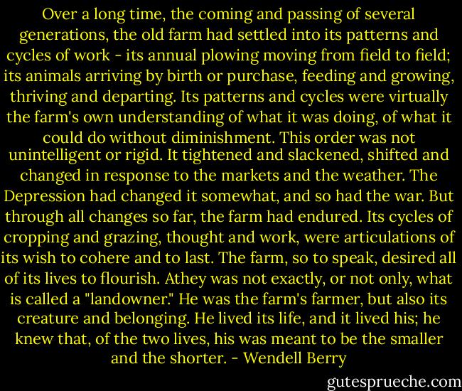 Over a long time, the coming and passing of several generations, the old farm had settled into its patterns and cycles of work - its annual plowing moving from field to field; its animals arriving by birth or purchase, feeding and growing, thriving and departing. Its patterns and cycles were virtually the farm's own understanding of what it was doing, of what it could do without diminishment. This order was not unintelligent or rigid. It tightened and slackened, shifted and changed in response to the markets and the weather. The Depression had changed it somewhat, and so had the war. But through all changes so far, the farm had endured. Its cycles of cropping and grazing, thought and work, were articulations of its wish to cohere and to last. The farm, so to speak, desired all of its lives to flourish.<br />Athey was not exactly, or not only, what is called a "landowner." He was the farm's farmer, but also its creature and belonging. He lived its life, and it lived his; he knew that, of the two lives, his was meant to be the smaller and the shorter. - Wendell Berry