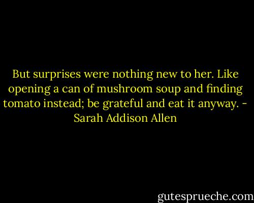 But surprises were nothing new to her. Like opening a can of mushroom soup and finding tomato instead; be grateful and eat it anyway. - Sarah Addison Allen
