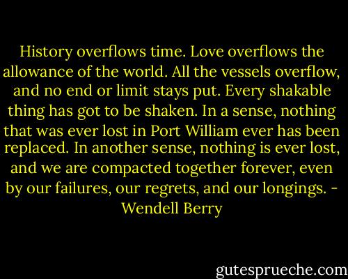 History overflows time. Love overflows the allowance of the world. All the vessels overflow, and no end or limit stays put. Every shakable thing has got to be shaken. In a sense, nothing that was ever lost in Port William ever has been replaced. In another sense, nothing is ever lost, and we are compacted together forever, even by our failures, our regrets, and our longings. - Wendell Berry