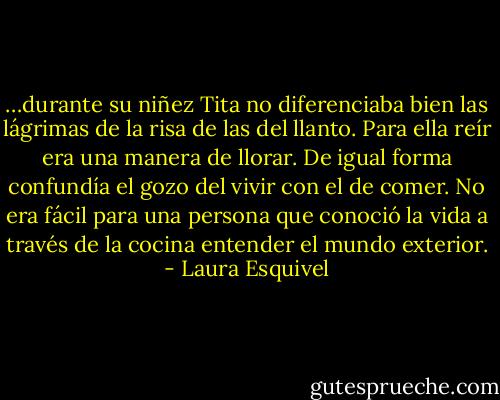 …durante su niñez Tita no diferenciaba bien las lágrimas de la risa de las del llanto. Para ella reír era una manera de llorar. De igual forma confundía el gozo del vivir con el de comer. No era fácil para una persona que conoció la vida a través de la cocina entender el mundo exterior. - Laura Esquivel