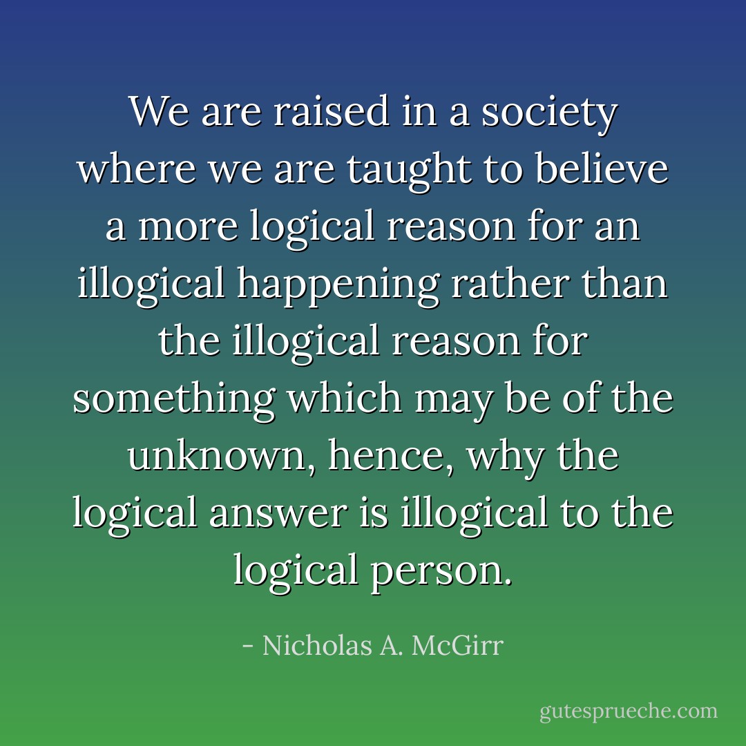 We are raised in a society where we are taught to believe a more logical reason for an illogical happening rather than the illogical reason for something which may be of the unknown, hence, why the logical answer is illogical to the logical person. - Nicholas A. McGirr