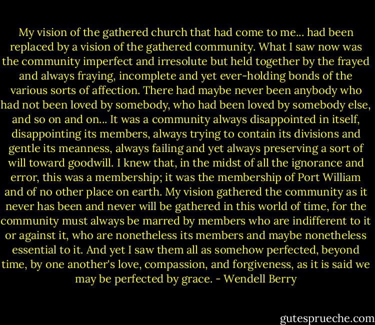 My vision of the gathered church that had come to me... had been replaced by a vision of the gathered community. What I saw now was the community imperfect and irresolute but held together by the frayed and always fraying, incomplete and yet ever-holding bonds of the various sorts of affection. There had maybe never been anybody who had not been loved by somebody, who had been loved by somebody else, and so on and on... It was a community always disappointed in itself, disappointing its members, always trying to contain its divisions and gentle its meanness, always failing and yet always preserving a sort of will toward goodwill. I knew that, in the midst of all the ignorance and error, this was a membership; it was the membership of Port William and of no other place on earth. My vision gathered the community as it never has been and never will be gathered in this world of time, for the community must always be marred by members who are indifferent to it or against it, who are nonetheless its members and maybe nonetheless essential to it. And yet I saw them all as somehow perfected, beyond time, by one another's love, compassion, and forgiveness, as it is said we may be perfected by grace. - Wendell Berry