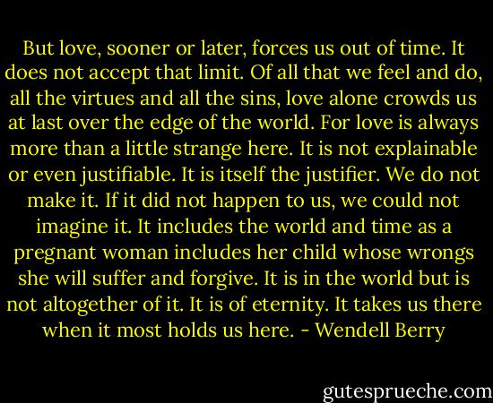 But love, sooner or later, forces us out of time. It does not accept that limit. Of all that we feel and do, all the virtues and all the sins, love alone crowds us at last over the edge of the world. For love is always more than a little strange here. It is not explainable or even justifiable. It is itself the justifier. We do not make it. If it did not happen to us, we could not imagine it. It includes the world and time as a pregnant woman includes her child whose wrongs she will suffer and forgive. It is in the world but is not altogether of it. It is of eternity. It takes us there when it most holds us here. - Wendell Berry