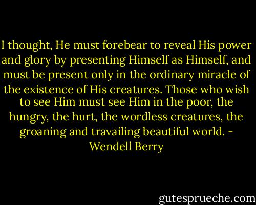 I thought, He must forebear to reveal His power and glory by presenting Himself as Himself, and must be present only in the ordinary miracle of the existence of His creatures. Those who wish to see Him must see Him in the poor, the hungry, the hurt, the wordless creatures, the groaning and travailing beautiful world. - Wendell Berry