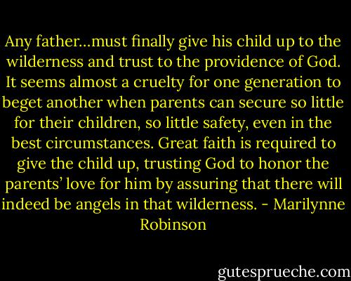Any father…must finally give his child up to the wilderness and trust to the providence of God. It seems almost a cruelty for one generation to beget another when parents can secure so little for their children, so little safety, even in the best circumstances. Great faith is required to give the child up, trusting God to honor the parents’ love for him by assuring that there will indeed be angels in that wilderness. - Marilynne Robinson
